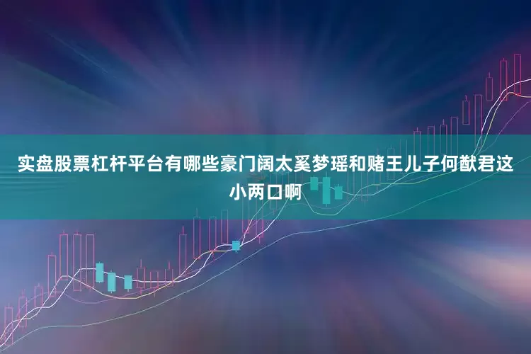 实盘股票杠杆平台有哪些豪门阔太奚梦瑶和赌王儿子何猷君这小两口啊