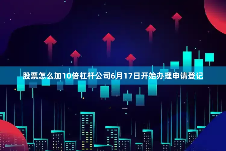 股票怎么加10倍杠杆公司6月17日开始办理申请登记
