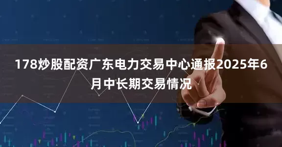 178炒股配资广东电力交易中心通报2025年6月中长期交易情况