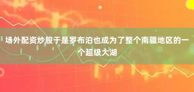 场外配资炒股于是罗布泊也成为了整个南疆地区的一个超级大湖