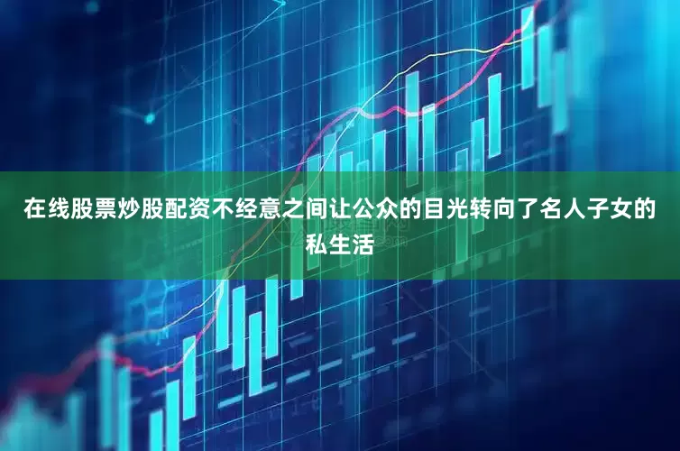 在线股票炒股配资不经意之间让公众的目光转向了名人子女的私生活