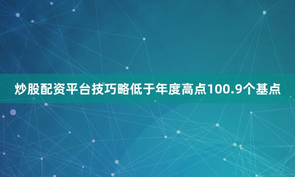 炒股配资平台技巧略低于年度高点100.9个基点