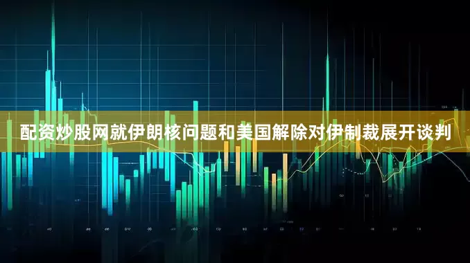 配资炒股网就伊朗核问题和美国解除对伊制裁展开谈判