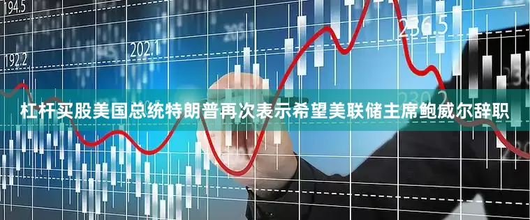 杠杆买股美国总统特朗普再次表示希望美联储主席鲍威尔辞职