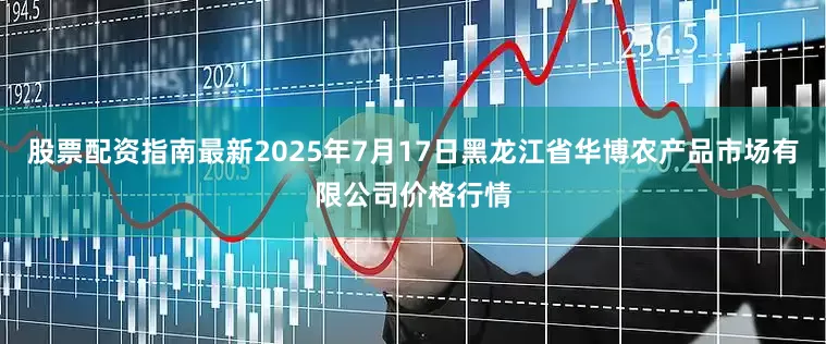 股票配资指南最新2025年7月17日黑龙江省华博农产品市场有限公司价格行情