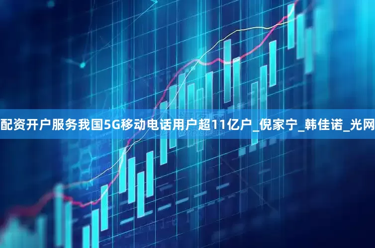配资开户服务我国5G移动电话用户超11亿户_倪家宁_韩佳诺_光网