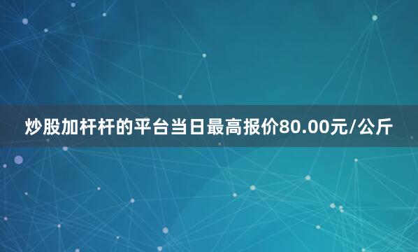 炒股加杆杆的平台当日最高报价80.00元/公斤
