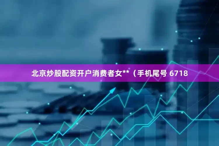 北京炒股配资开户消费者女**（手机尾号 6718