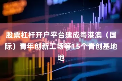 股票杠杆开户平台建成粤港澳（国际）青年创新工场等15个青创基地