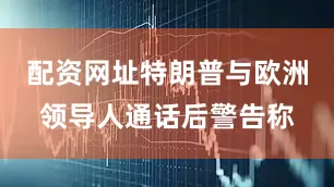 配资网址特朗普与欧洲领导人通话后警告称