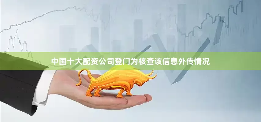 中国十大配资公司登门为核查该信息外传情况