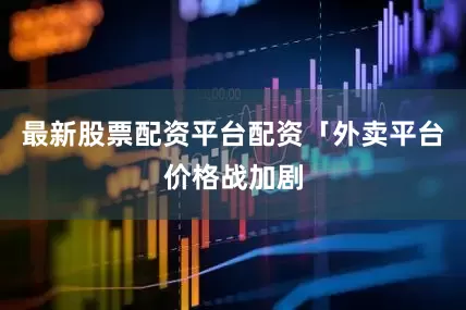 最新股票配资平台配资「外卖平台价格战加剧