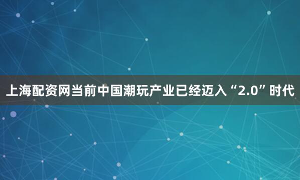 上海配资网当前中国潮玩产业已经迈入“2.0”时代
