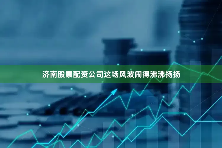 济南股票配资公司这场风波闹得沸沸扬扬