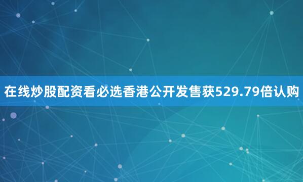 在线炒股配资看必选香港公开发售获529.79倍认购