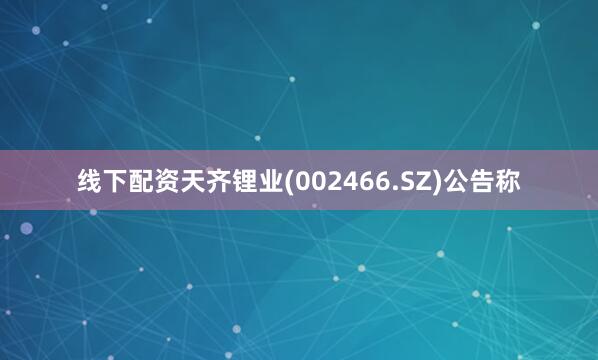 线下配资天齐锂业(002466.SZ)公告称