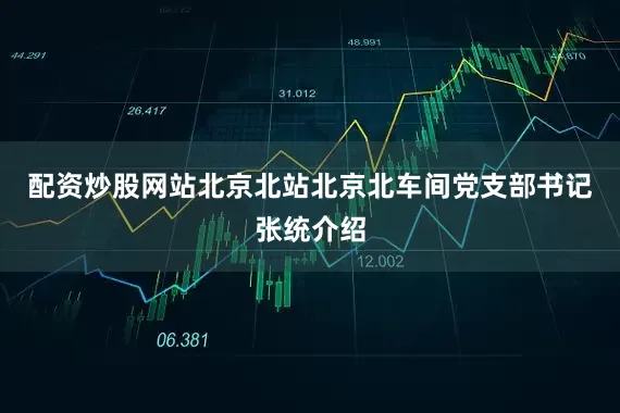 配资炒股网站 北京北站北京北车间党支部书记张统介绍