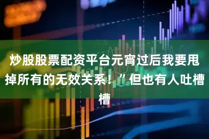 炒股股票配资平台元宵过后我要甩掉所有的无效关系！”但也有人吐槽