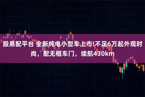 股易配平台 全新纯电小型车上市!不足6万起外观时尚，配无框车门，续航430km