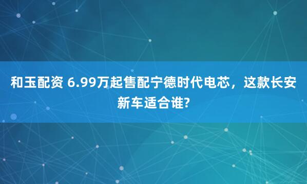 和玉配资 6.99万起售配宁德时代电芯，这款长安新车适合谁?