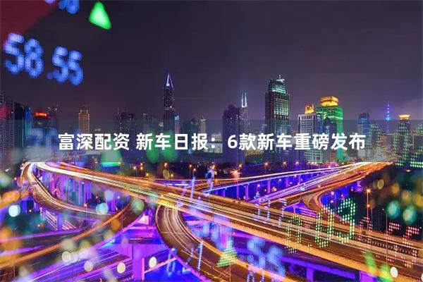 富深配资 新车日报：6款新车重磅发布