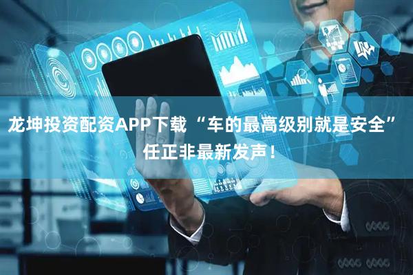 龙坤投资配资APP下载 “车的最高级别就是安全”  任正非最新发声！