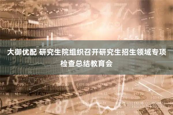 大御优配 研究生院组织召开研究生招生领域专项检查总结教育会