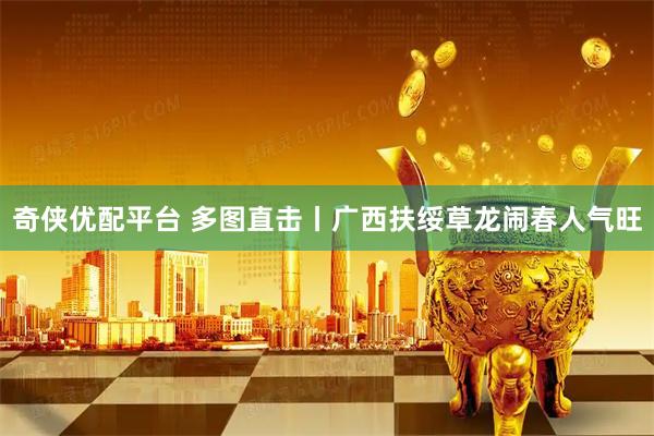奇侠优配平台 多图直击丨广西扶绥草龙闹春人气旺