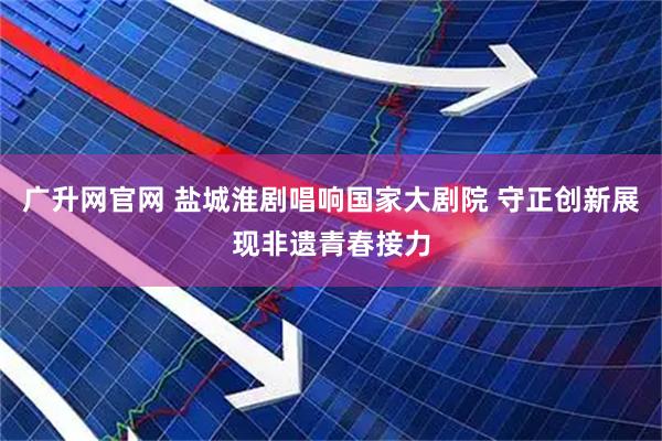 广升网官网 盐城淮剧唱响国家大剧院 守正创新展现非遗青春接力
