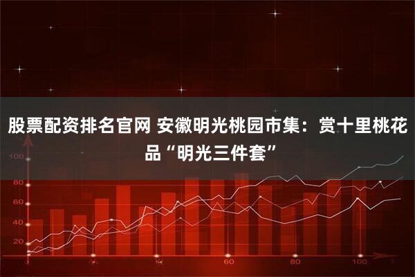 股票配资排名官网 安徽明光桃园市集：赏十里桃花 品“明光三件套”