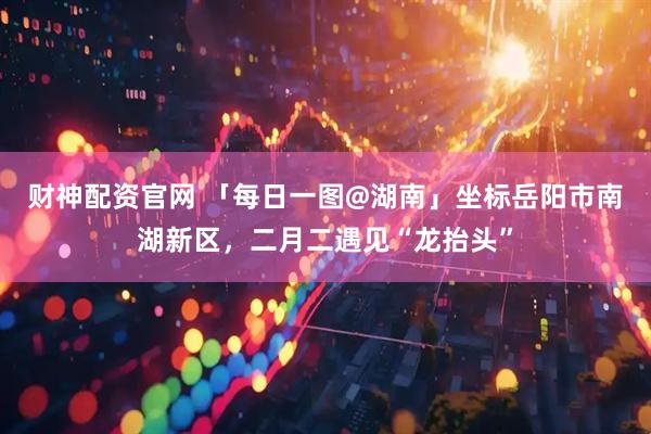 财神配资官网 「每日一图@湖南」坐标岳阳市南湖新区，二月二遇见“龙抬头”