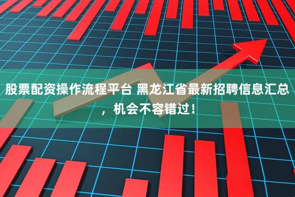 股票配资操作流程平台 黑龙江省最新招聘信息汇总，机会不容错过！