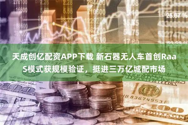 天成创亿配资APP下载 新石器无人车首创RaaS模式获规模验证，挺进三万亿城配市场