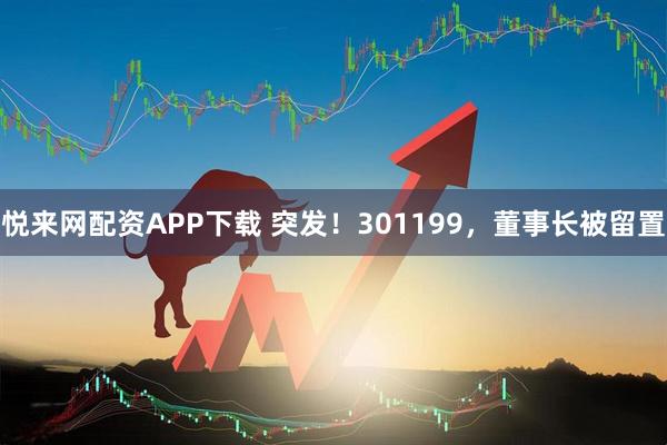 悦来网配资APP下载 突发！301199，董事长被留置