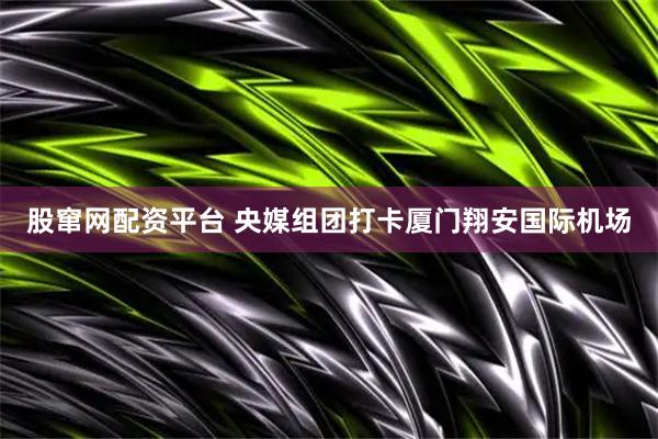 股窜网配资平台 央媒组团打卡厦门翔安国际机场