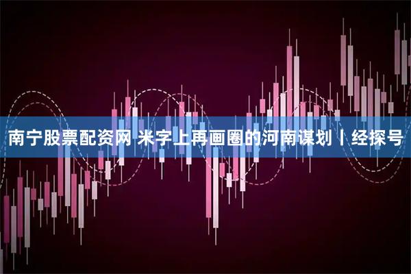 南宁股票配资网 米字上再画圈的河南谋划丨经探号