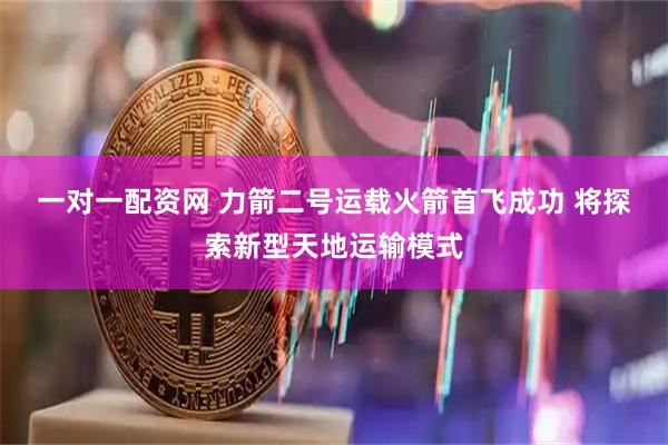 一对一配资网 力箭二号运载火箭首飞成功 将探索新型天地运输模式