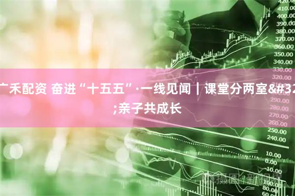 广禾配资 奋进“十五五”·一线见闻｜课堂分两室 亲子共成长
