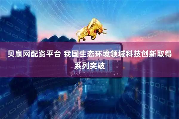贝赢网配资平台 我国生态环境领域科技创新取得系列突破