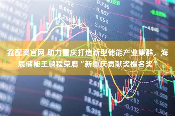 鑫配资官网 助力重庆打造新型储能产业集群，海辰储能王鹏程荣膺“新重庆贡献奖提名奖”