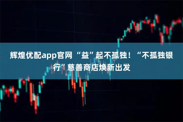 辉煌优配app官网 “益”起不孤独！“不孤独银行”慈善商店焕新出发