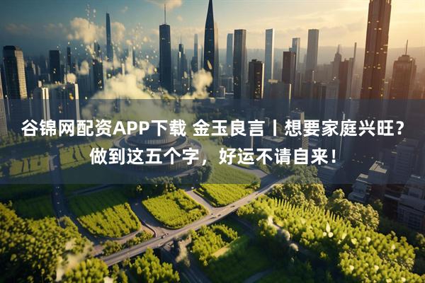 谷锦网配资APP下载 金玉良言丨想要家庭兴旺？做到这五个字，好运不请自来！