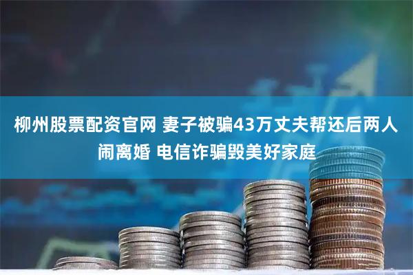柳州股票配资官网 妻子被骗43万丈夫帮还后两人闹离婚 电信诈骗毁美好家庭