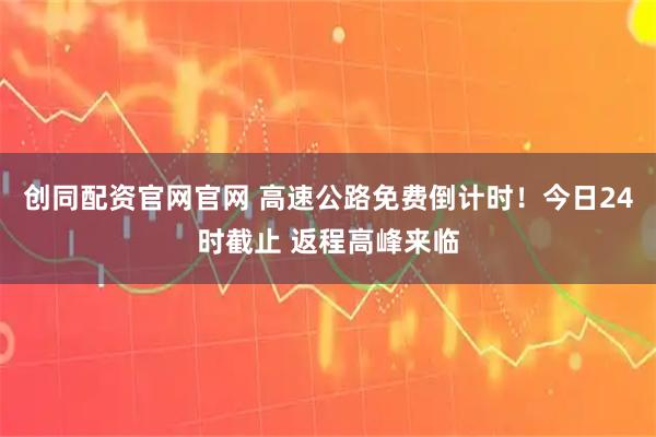 创同配资官网官网 高速公路免费倒计时！今日24时截止 返程高峰来临