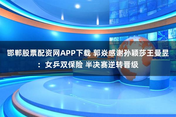 邯郸股票配资网APP下载 郭焱感谢孙颖莎王曼昱：女乒双保险 半决赛逆转晋级