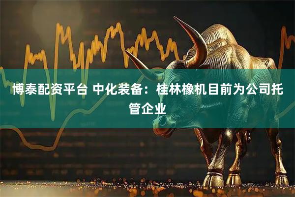 博泰配资平台 中化装备：桂林橡机目前为公司托管企业