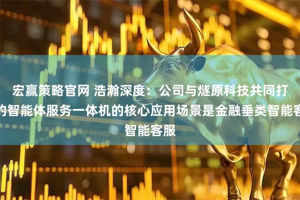 宏赢策略官网 浩瀚深度：公司与燧原科技共同打造的智能体服务一体机的核心应用场景是金融垂类智能客服