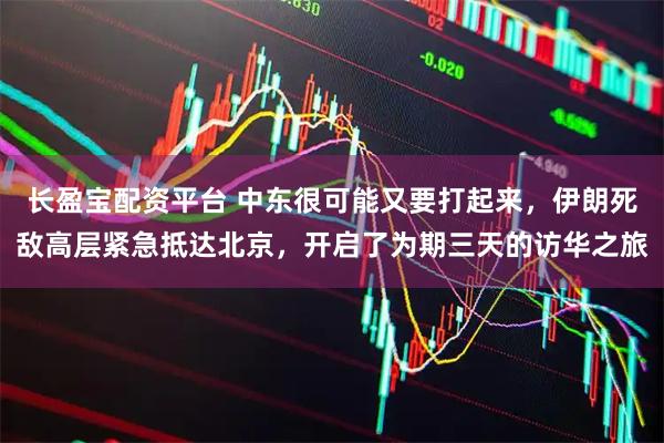 长盈宝配资平台 中东很可能又要打起来，伊朗死敌高层紧急抵达北京，开启了为期三天的访华之旅