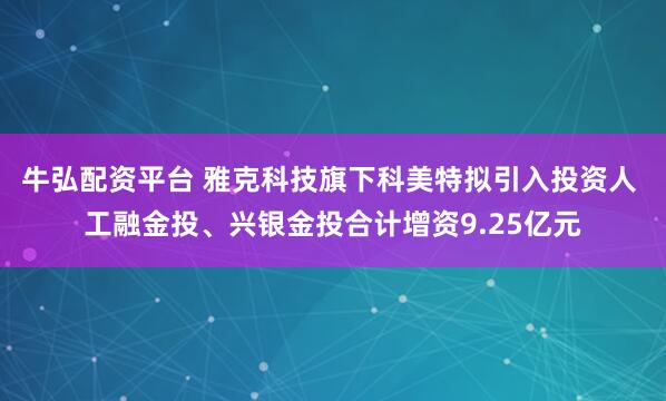 牛弘配资平台 雅克科技旗下科美特拟引入投资人 工融金投、兴银金投合计增资9.25亿元