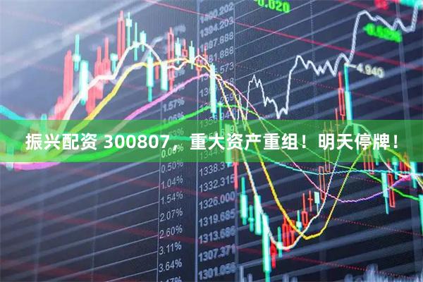 振兴配资 300807，重大资产重组！明天停牌！